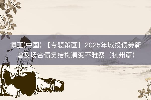 博亚(中国) 【专题策画】2025年城投债券新增及场合债务结构演变不雅察（杭州篇）