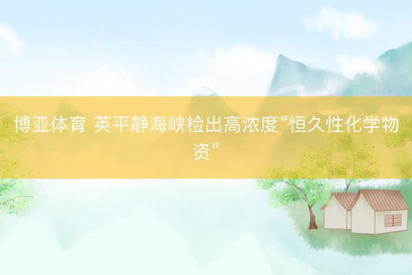 博亚体育 英平静海峡检出高浓度“恒久性化学物资”