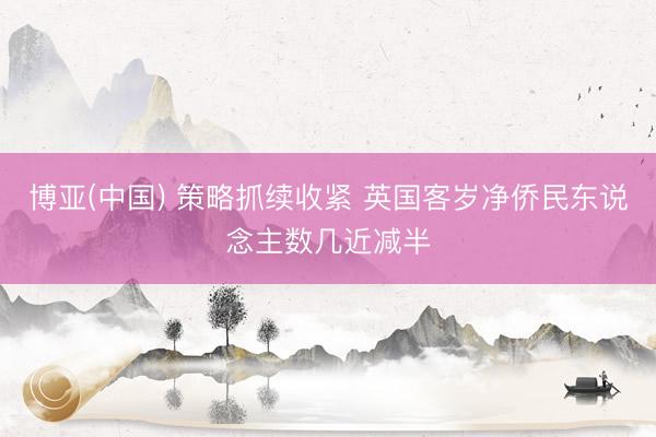 博亚(中国) 策略抓续收紧 英国客岁净侨民东说念主数几近减半