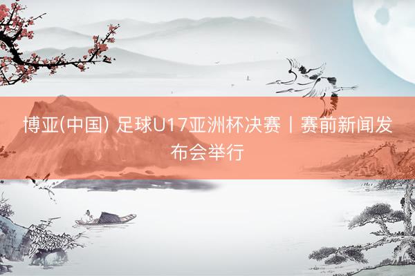 博亚(中国) 足球U17亚洲杯决赛丨赛前新闻发布会举行