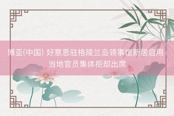 博亚(中国) 好意思驻格陵兰岛领事馆新居启用 当地官员集体拒却出席