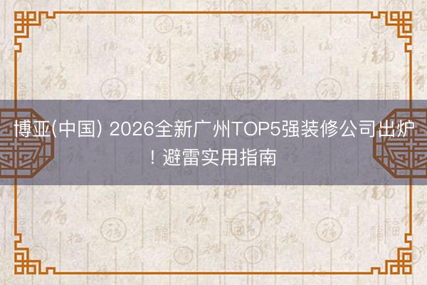 博亚(中国) 2026全新广州TOP5强装修公司出炉! 避雷实用指南