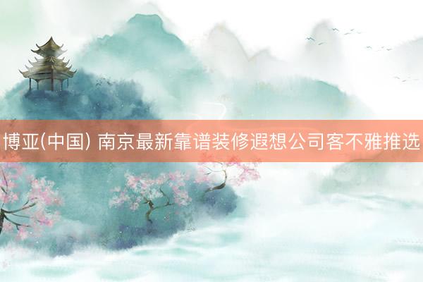 博亚(中国) 南京最新靠谱装修遐想公司客不雅推选