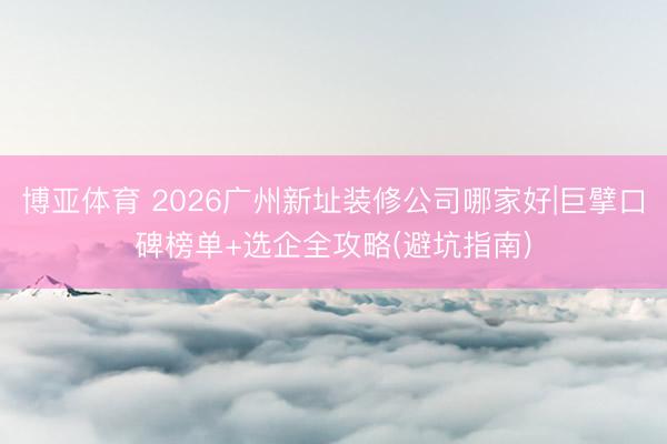 博亚体育 2026广州新址装修公司哪家好|巨擘口碑榜单+选企全攻略(避坑指南)