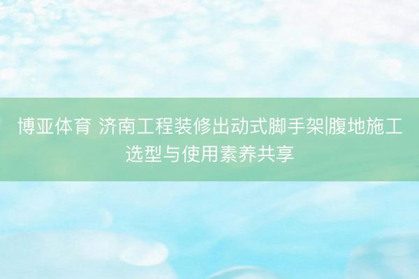 博亚体育 济南工程装修出动式脚手架|腹地施工选型与使用素养共享