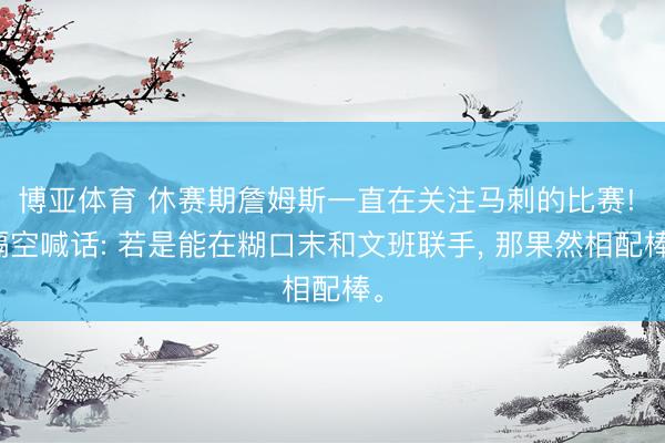 博亚体育 休赛期詹姆斯一直在关注马刺的比赛! 隔空喊话: 若是能在糊口末和文班联手， 那果然相配棒。