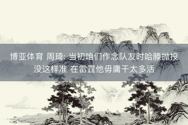 博亚体育 周琦: 当初咱们作念队友时哈滕抛投没这样准 在雷霆他毋庸干太多活