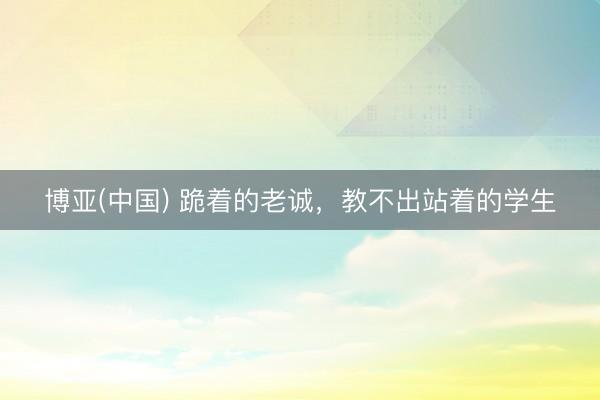 博亚(中国) 跪着的老诚，教不出站着的学生