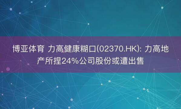 博亚体育 力高健康糊口(02370.HK): 力高地产所捏24%公司股份或遭出售