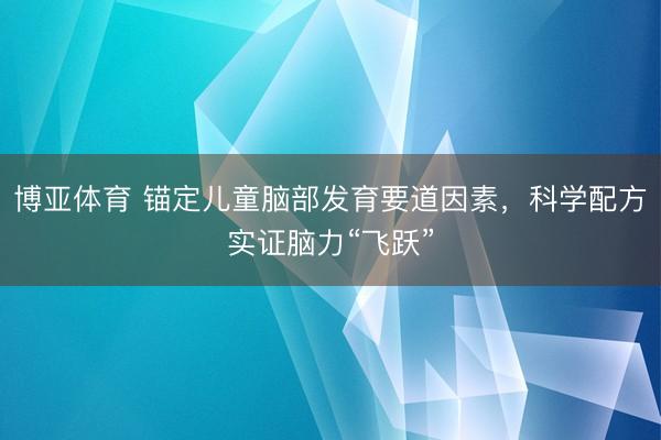 博亚体育 锚定儿童脑部发育要道因素，科学配方实证脑力“飞跃”