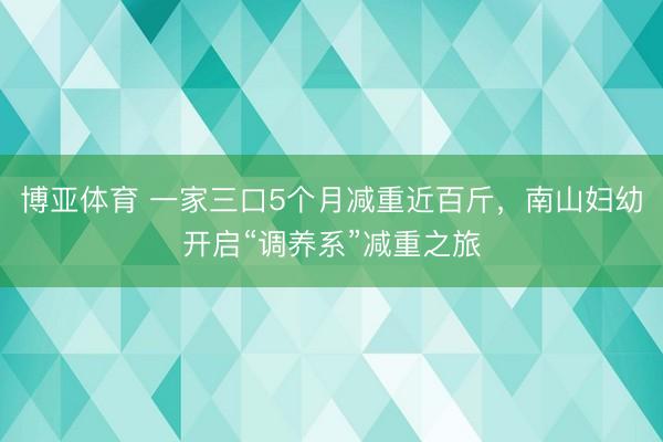 博亚体育 一家三口5个月减重近百斤，南山妇幼开启“调养系”减重之旅