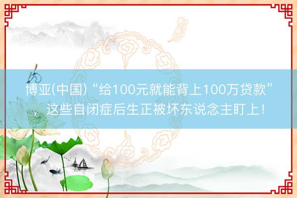 博亚(中国) “给100元就能背上100万贷款”，这些自闭症后生正被坏东说念主盯上！