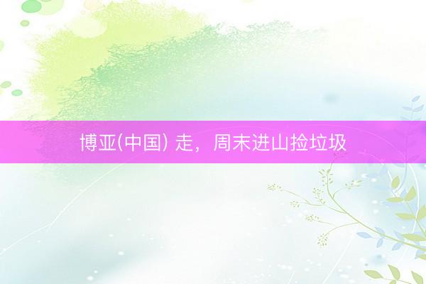 博亚(中国) 走,周末进山捡垃圾