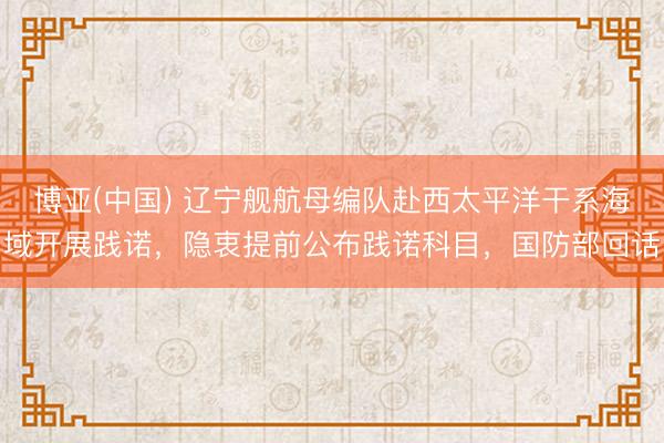 博亚(中国) 辽宁舰航母编队赴西太平洋干系海域开展践诺，隐衷提前公布践诺科目，国防部回话