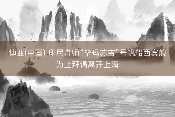 博亚(中国) 印尼舟师“毕玛苏吉”号帆船西宾舰为止拜谒离开上海