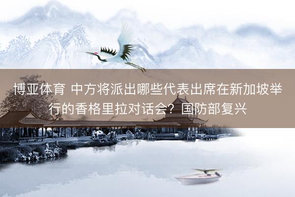 博亚体育 中方将派出哪些代表出席在新加坡举行的香格里拉对话会?国防部复兴