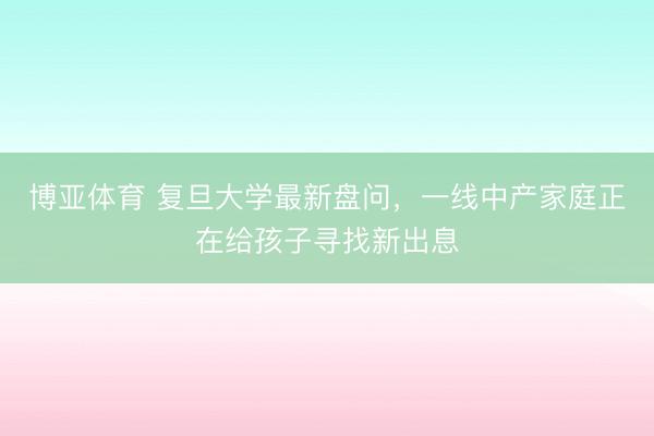 博亚体育 复旦大学最新盘问,一线中产家庭正在给孩子寻找新出息