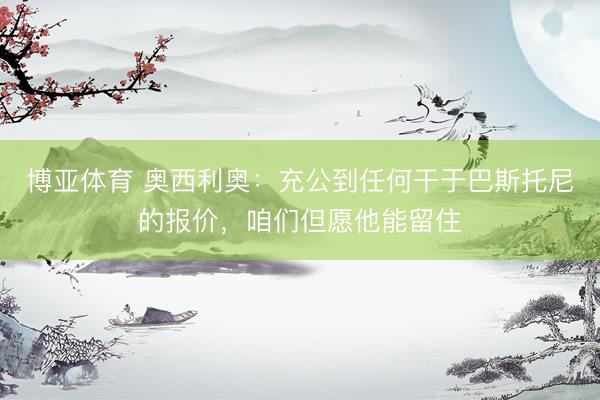博亚体育 奥西利奥：充公到任何干于巴斯托尼的报价，咱们但愿他能留住