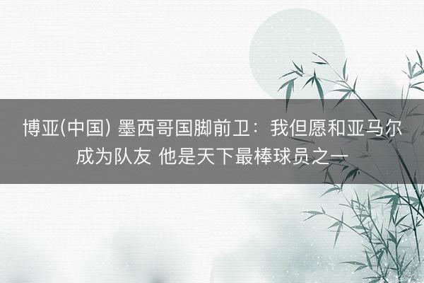 博亚(中国) 墨西哥国脚前卫:我但愿和亚马尔成为队友 他是天下最棒球员之一