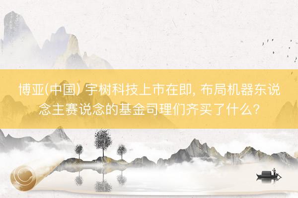 博亚(中国) 宇树科技上市在即， 布局机器东说念主赛说念的基金司理们齐买了什么?