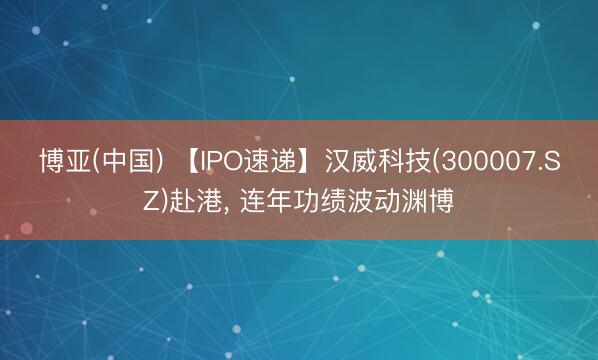 博亚(中国) 【IPO速递】汉威科技(300007.SZ)赴港， 连年功绩波动渊博