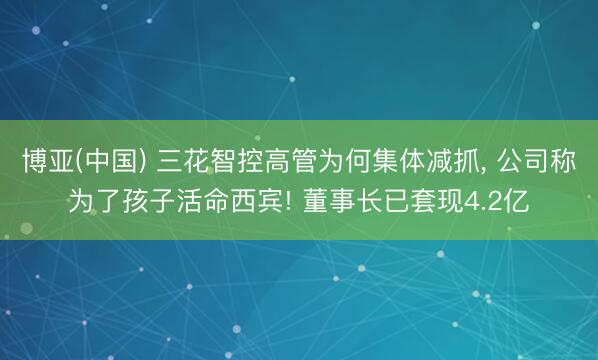 博亚(中国) 三花智控高管为何集体减抓, 公司称为了孩子活命西宾! 董事长已套现4.2亿