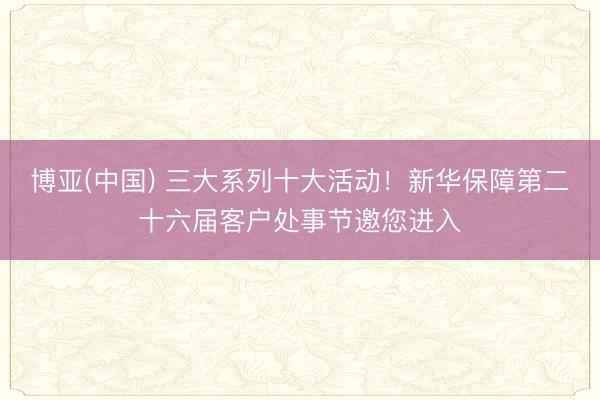 博亚(中国) 三大系列十大活动！新华保障第二十六届客户处事节邀您进入