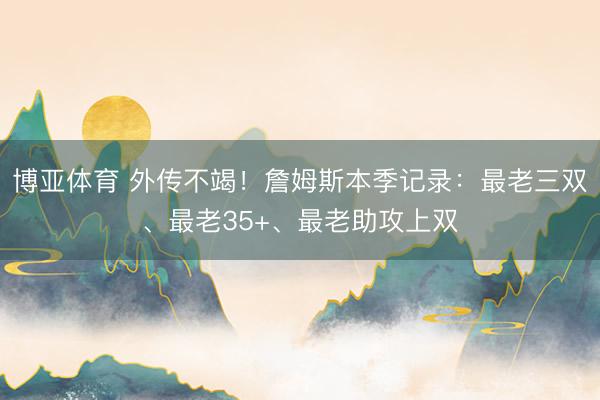 博亚体育 外传不竭！詹姆斯本季记录：最老三双、最老35+、最老助攻上双