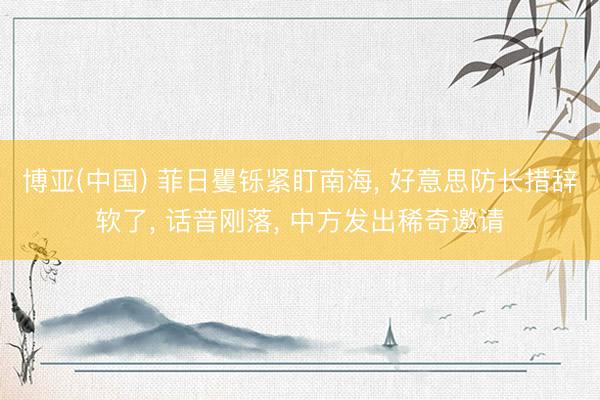 博亚(中国) 菲日矍铄紧盯南海， 好意思防长措辞软了， 话音刚落， 中方发出稀奇邀请