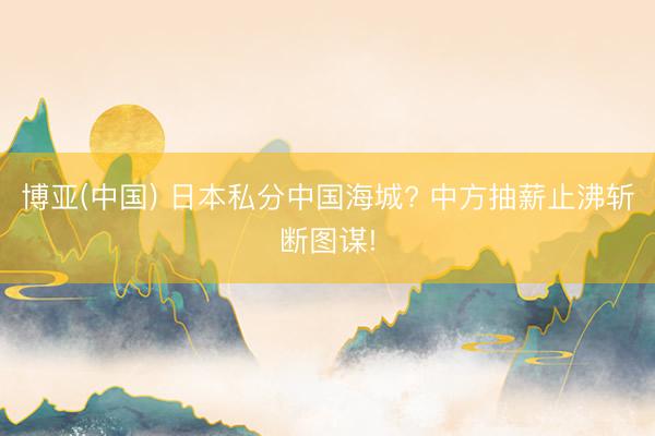博亚(中国) 日本私分中国海城? 中方抽薪止沸斩断图谋!