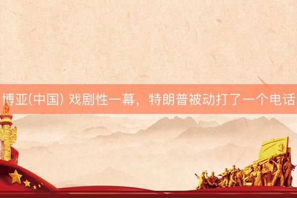 博亚(中国) 戏剧性一幕，特朗普被动打了一个电话