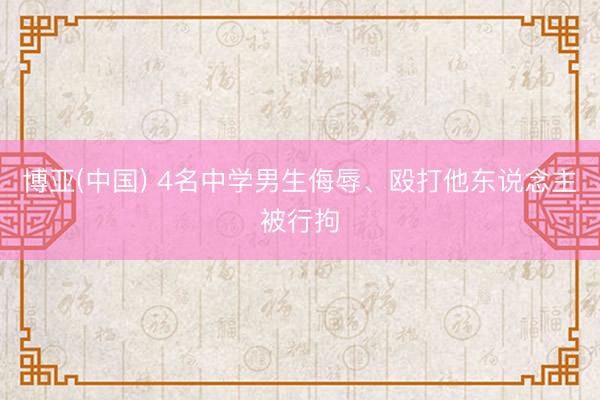 博亚(中国) 4名中学男生侮辱、殴打他东说念主被行拘