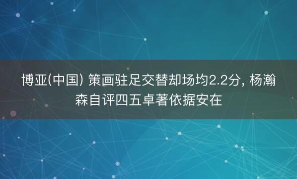博亚(中国) 策画驻足交替却场均2.2分， 杨瀚森自评四五卓著依据安在