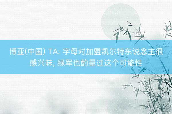 博亚(中国) TA: 字母对加盟凯尔特东说念主很感兴味， 绿军也酌量过这个可能性