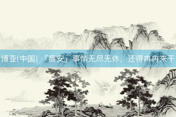 博亚(中国) 「晨安」事情无尽无休，还得冉冉来干