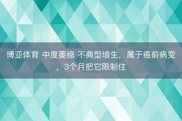 博亚体育 中度萎缩 不典型增生，属于癌前病变，3个月把它限制住