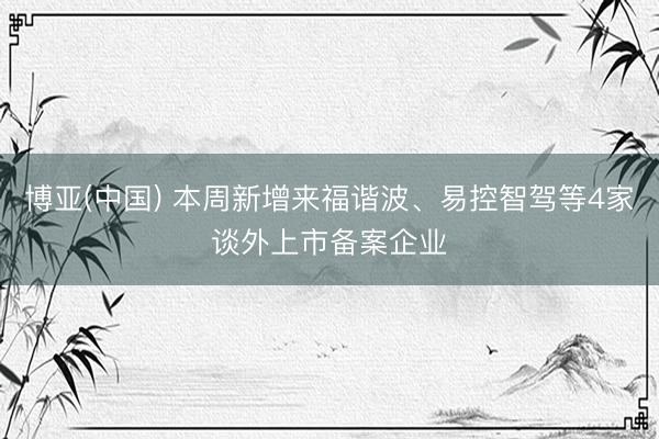 博亚(中国) 本周新增来福谐波、易控智驾等4家谈外上市备案企业