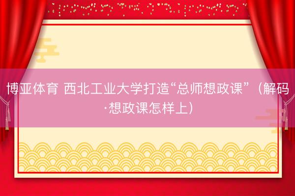 博亚体育 西北工业大学打造“总师想政课”（解码·想政课怎样上）