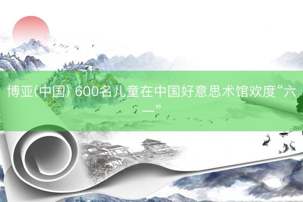 博亚(中国) 600名儿童在中国好意思术馆欢度“六一”