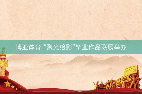 博亚体育 “聚光绘影”毕业作品联展举办