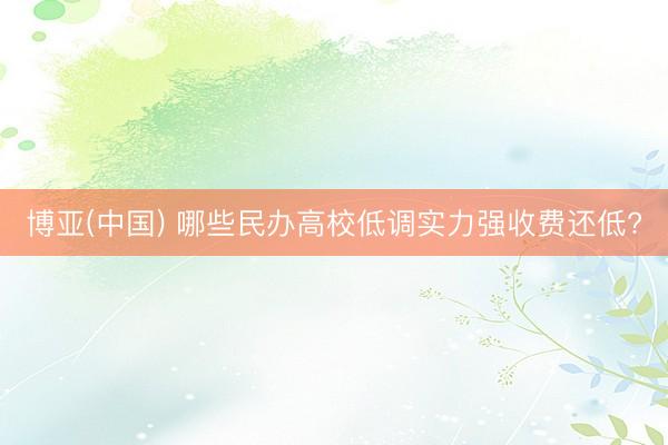 博亚(中国) 哪些民办高校低调实力强收费还低?