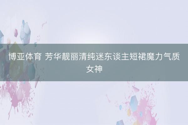 博亚体育 芳华靓丽清纯迷东谈主短裙魔力气质女神