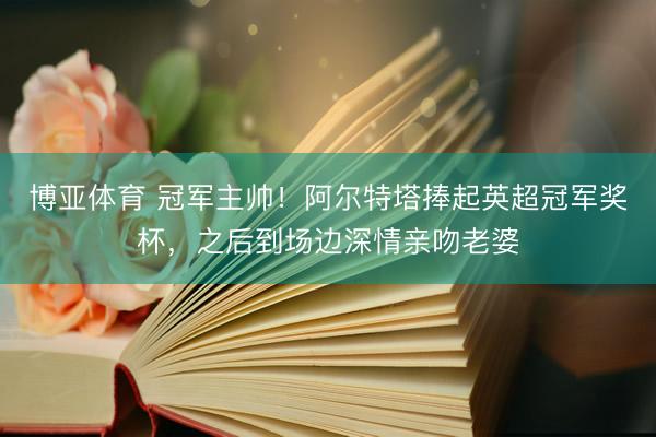 博亚体育 冠军主帅！阿尔特塔捧起英超冠军奖杯，之后到场边深情亲吻老婆