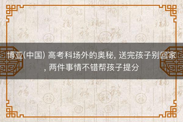 博亚(中国) 高考科场外的奥秘， 送完孩子别回家， 两件事情不错帮孩子提分