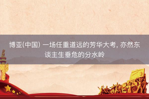博亚(中国) 一场任重道远的芳华大考， 亦然东谈主生垂危的分水岭