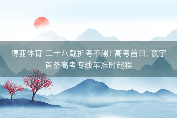 博亚体育 二十八载护考不辍! 高考首日， 寰宇首条高考专线车准时起程
