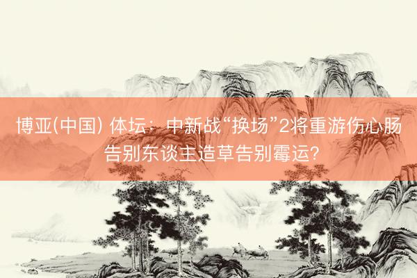 博亚(中国) 体坛：中新战“换场”2将重游伤心肠 告别东谈主造草告别霉运？