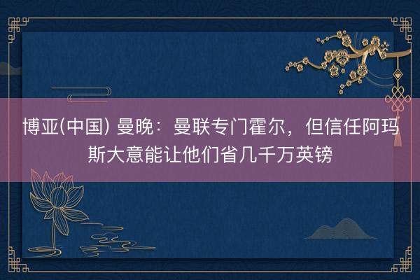 博亚(中国) 曼晚：曼联专门霍尔，但信任阿玛斯大意能让他们省几千万英镑