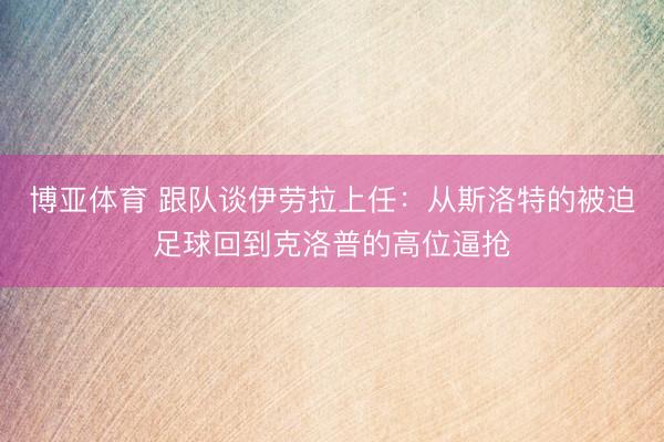 博亚体育 跟队谈伊劳拉上任：从斯洛特的被迫足球回到克洛普的高位逼抢