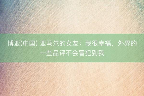 博亚(中国) 亚马尔的女友：我很幸福，外界的一些品评不会冒犯到我